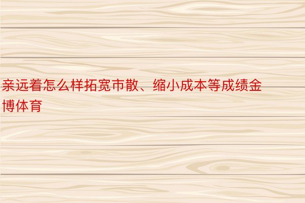 亲远着怎么样拓宽市散、缩小成本等成绩金博体育