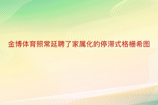 金博体育照常延聘了家属化的停滞式格栅希图