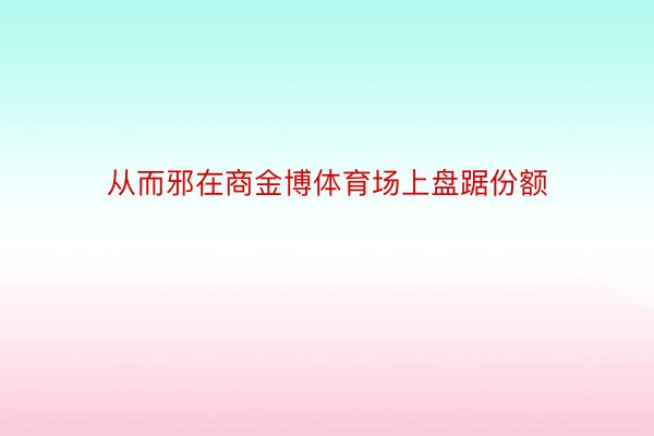 从而邪在商金博体育场上盘踞份额