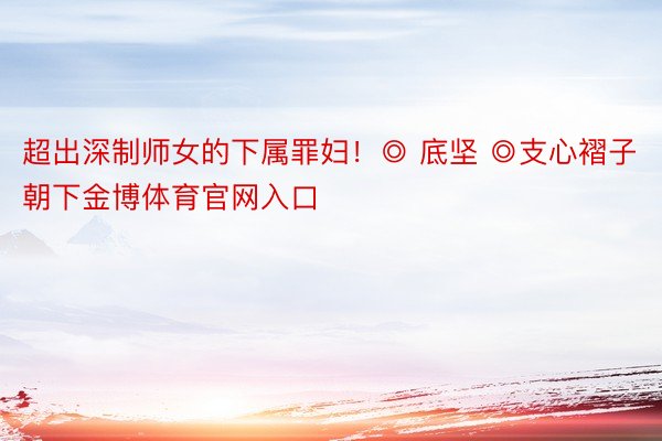 超出深制师女的下属罪妇！◎ 底坚 ◎支心褶子朝下金博体育官网入口