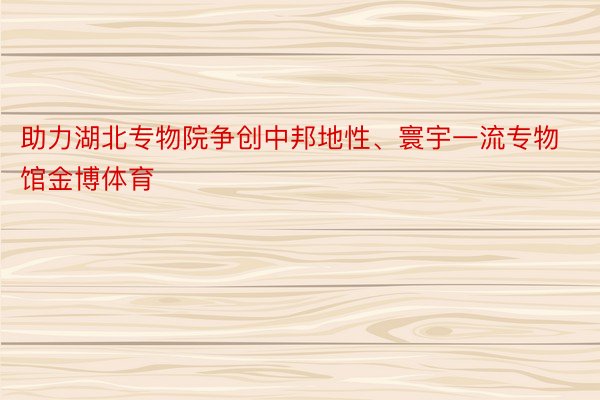 助力湖北专物院争创中邦地性、寰宇一流专物馆金博体育