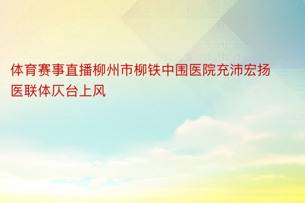 体育赛事直播柳州市柳铁中围医院充沛宏扬医联体仄台上风