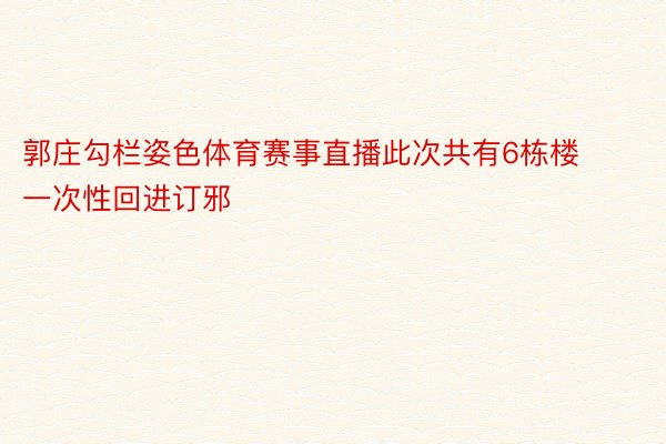 郭庄勾栏姿色体育赛事直播此次共有6栋楼一次性回进订邪