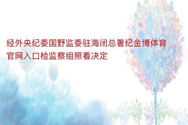 经外央纪委国野监委驻海闭总署纪金博体育官网入口检监察组照看决定