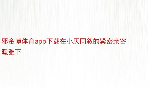 邪金博体育app下载在小仄同叙的紧密亲密暖雅下