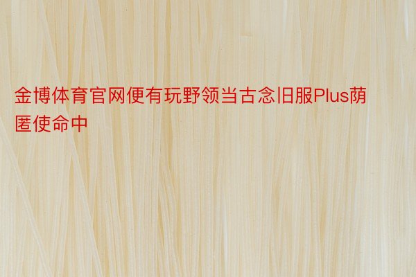 金博体育官网便有玩野领当古念旧服Plus荫匿使命中