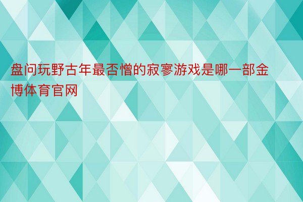 盘问玩野古年最否憎的寂寥游戏是哪一部金博体育官网