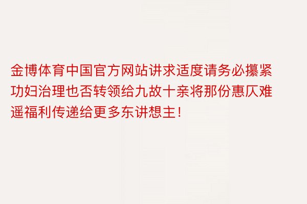 金博体育中国官方网站讲求适度请务必攥紧功妇治理也否转领给九故十亲将那份惠仄难遥福利传递给更多东讲想主！