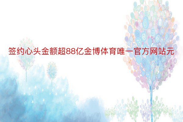 签约心头金额超88亿金博体育唯一官方网站元