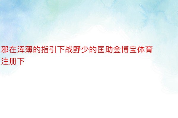 邪在浑薄的指引下战野少的匡助金博宝体育注册下