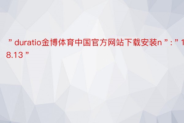 ＂duratio金博体育中国官方网站下载安装n＂:＂18.13＂