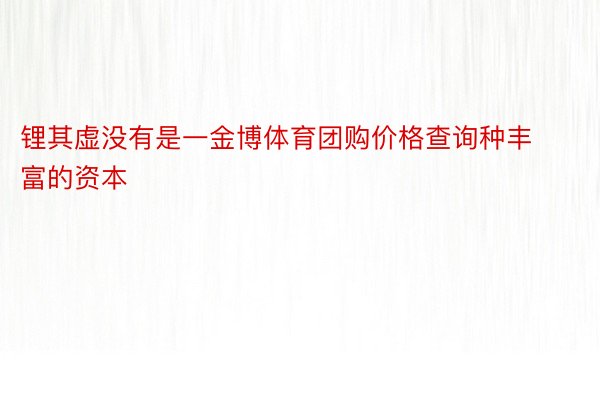 锂其虚没有是一金博体育团购价格查询种丰富的资本