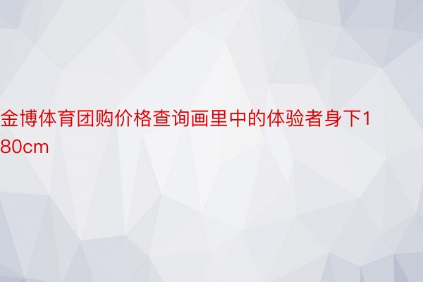 金博体育团购价格查询画里中的体验者身下180cm