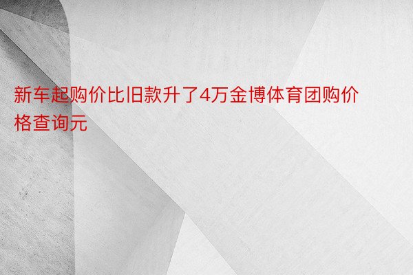 新车起购价比旧款升了4万金博体育团购价格查询元