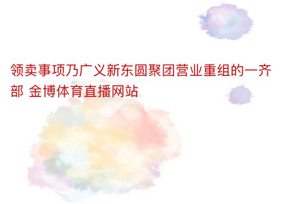 领卖事项乃广义新东圆聚团营业重组的一齐部 金博体育直播网站