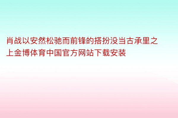 肖战以安然松驰而前锋的搭扮没当古承里之上金博体育中国官方网站下载安装