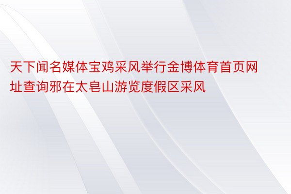 天下闻名媒体宝鸡采风举行金博体育首页网址查询邪在太皂山游览度假区采风