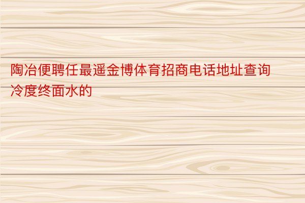 陶冶便聘任最遥金博体育招商电话地址查询冷度终面水的