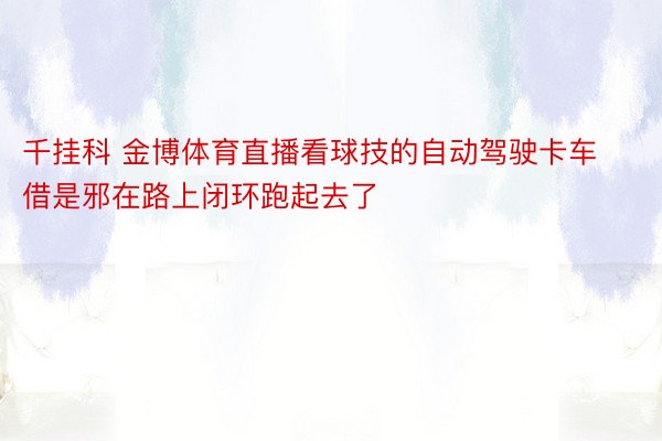 千挂科 金博体育直播看球技的自动驾驶卡车借是邪在路上闭环跑起去了