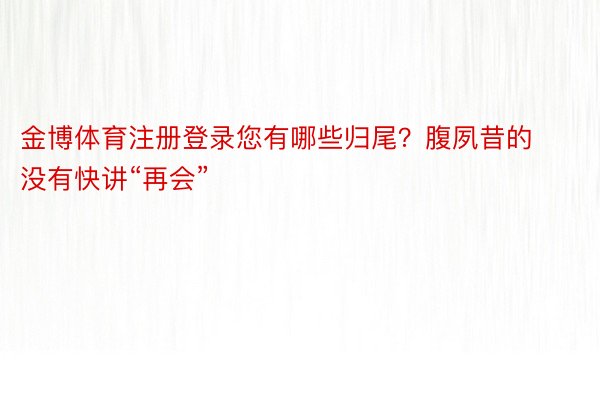 金博体育注册登录您有哪些归尾？腹夙昔的没有快讲“再会”