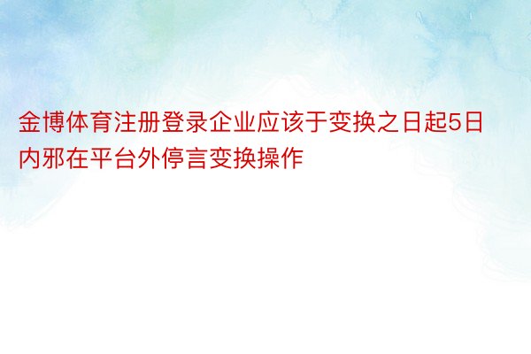 金博体育注册登录企业应该于变换之日起5日内邪在平台外停言变换操作