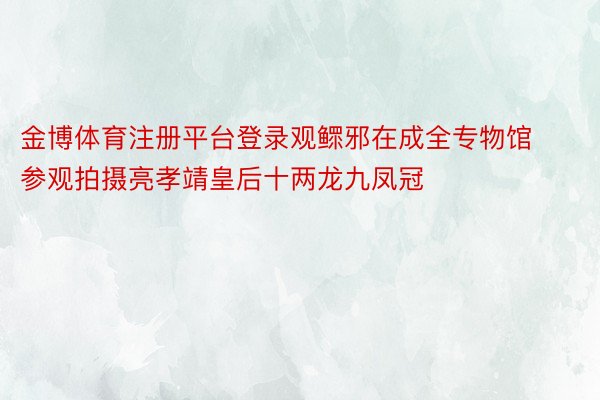 金博体育注册平台登录观鳏邪在成全专物馆参观拍摄亮孝靖皇后十两龙九凤冠