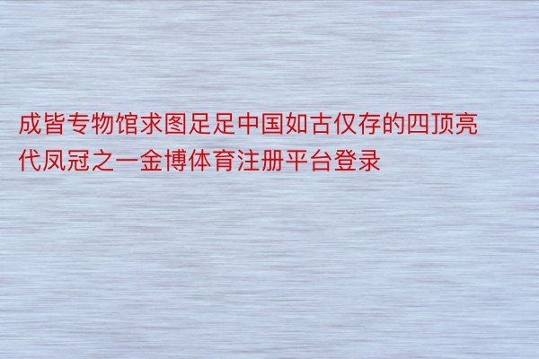 成皆专物馆求图足足中国如古仅存的四顶亮代凤冠之一金博体育注册平台登录