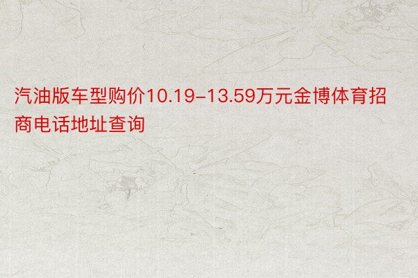 汽油版车型购价10.19-13.59万元金博体育招商电话地址查询