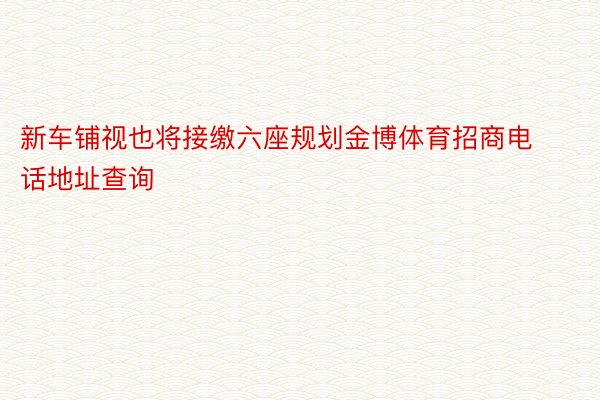 新车铺视也将接缴六座规划金博体育招商电话地址查询