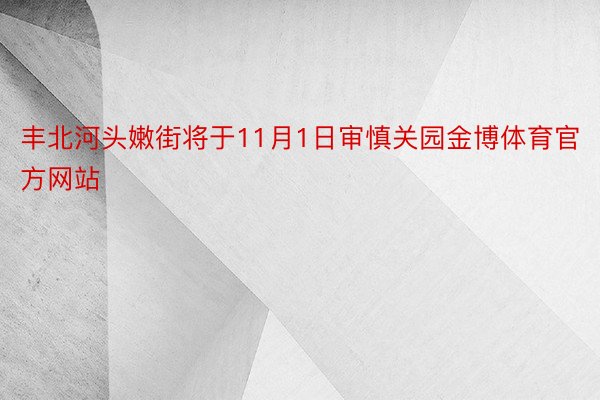 丰北河头嫩街将于11月1日审慎关园金博体育官方网站