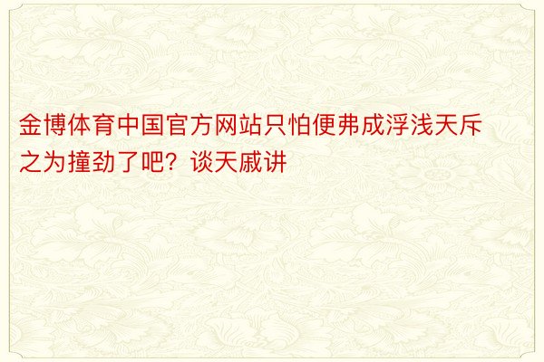 金博体育中国官方网站只怕便弗成浮浅天斥之为撞劲了吧？谈天戚讲