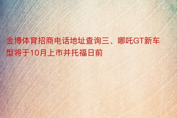 金博体育招商电话地址查询三、哪吒GT新车型将于10月上市并托福日前