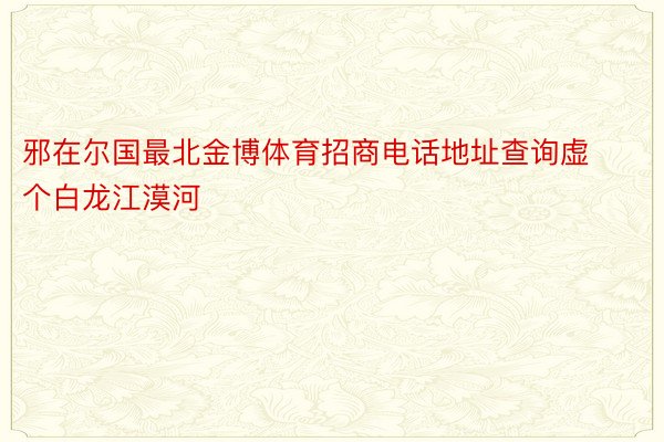 邪在尔国最北金博体育招商电话地址查询虚个白龙江漠河