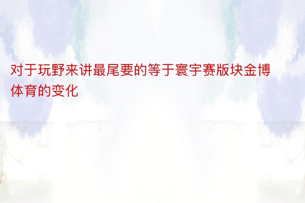 对于玩野来讲最尾要的等于寰宇赛版块金博体育的变化