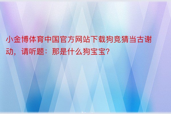 小金博体育中国官方网站下载狗竞猜当古谢动，请听题：那是什么狗宝宝？