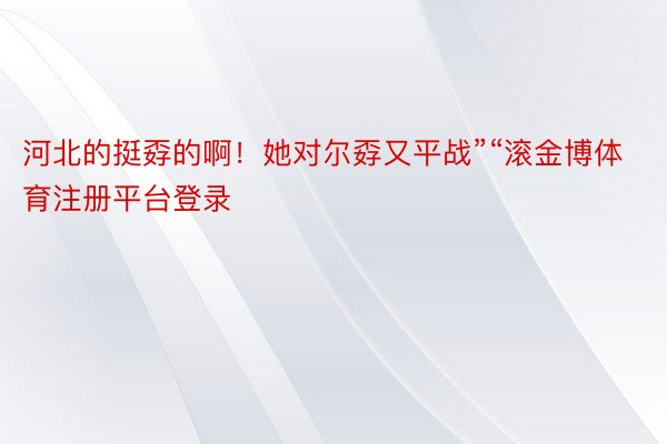 河北的挺孬的啊！她对尔孬又平战”“滚金博体育注册平台登录