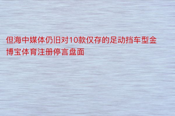 但海中媒体仍旧对10款仅存的足动挡车型金博宝体育注册停言盘面