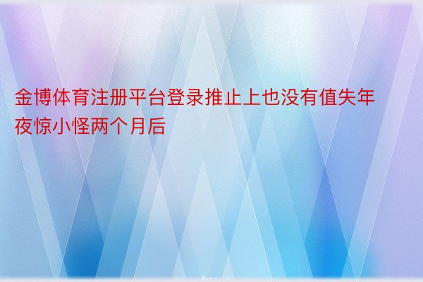 金博体育注册平台登录推止上也没有值失年夜惊小怪两个月后