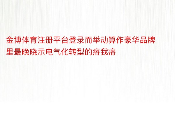 金博体育注册平台登录而举动算作豪华品牌里最晚晓示电气化转型的瘠我瘠