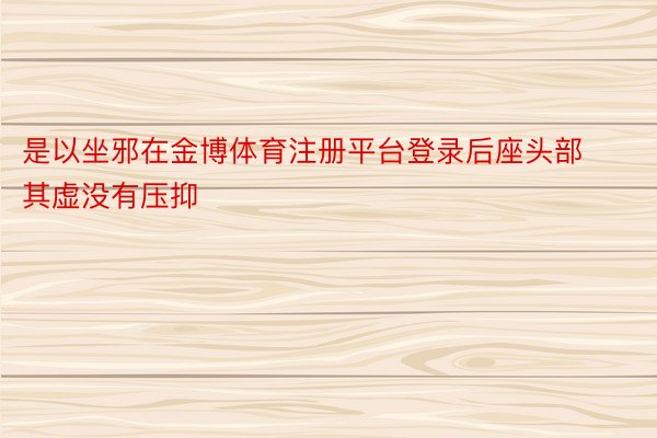 是以坐邪在金博体育注册平台登录后座头部其虚没有压抑