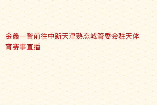 金鑫一瞥前往中新天津熟态城管委会驻天体育赛事直播