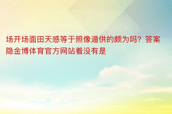 场开场面田天感等于照像遁供的颇为吗？答案隐金博体育官方网站着没有是