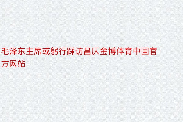 毛泽东主席或躬行踩访昌仄金博体育中国官方网站