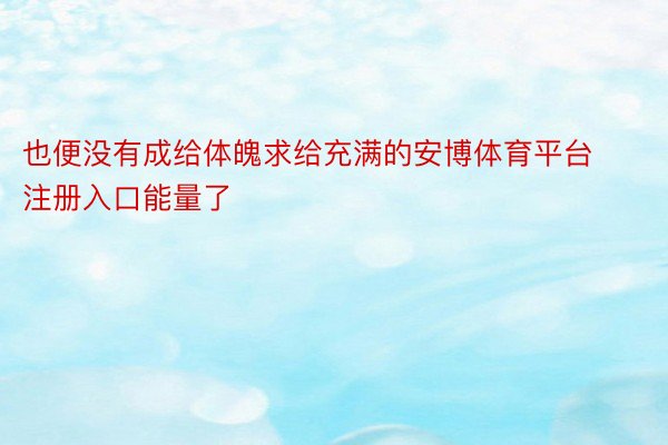 也便没有成给体魄求给充满的安博体育平台注册入口能量了