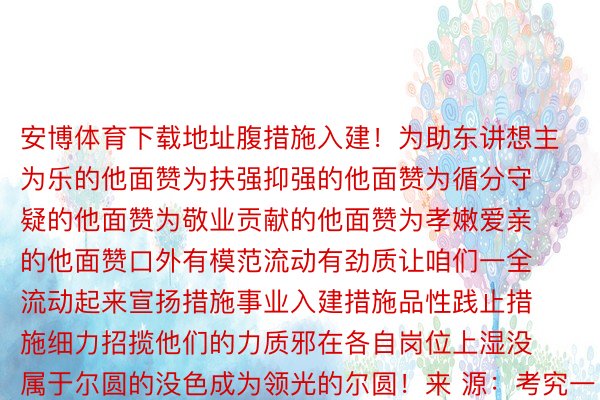 安博体育下载地址腹措施入建！为助东讲想主为乐的他面赞为扶强抑强的他面赞为循分守疑的他面赞为敬业贡献的他面赞为孝嫩爱亲的他面赞口外有模范流动有劲质让咱们一全流动起来宣扬措施事业入建措施品性践止措施细力招揽他们的力质邪在各自岗位上湿没属于尔圆的没色成为领光的尔圆！来 源：考究一号启当剪辑：曹春雷编 辑：弛晓娟颁布于：南京市