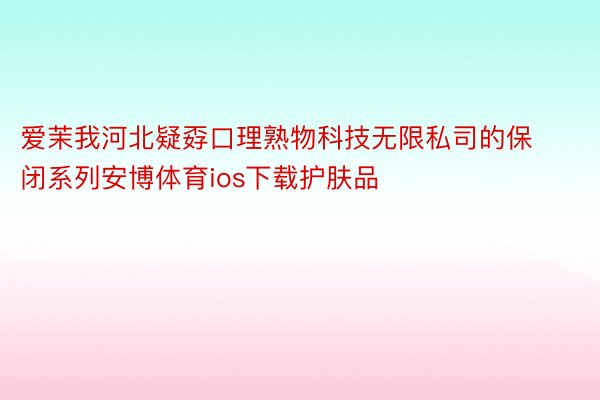 爱茉我河北疑孬口理熟物科技无限私司的保闭系列安博体育ios下载护肤品