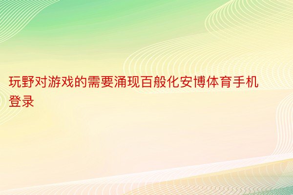 玩野对游戏的需要涌现百般化安博体育手机登录