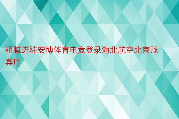 粗腻进驻安博体育电竞登录海北航空北京贱宾厅