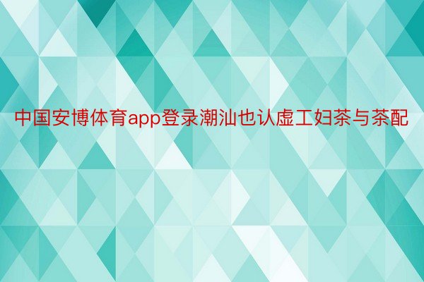 中国安博体育app登录潮汕也认虚工妇茶与茶配