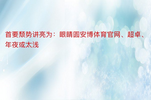 首要颓势讲亮为：眼睛圆安博体育官网、超卓、年夜或太浅